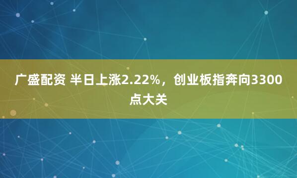 广盛配资 半日上涨2.22%,创业板指奔向3300点大关
