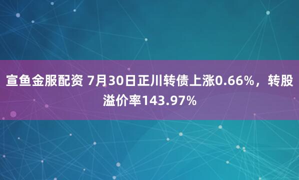 宣鱼金服配资 7月30日正川转债上涨0.66%,转股溢价率143.97%