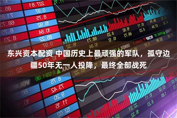东兴资本配资 中国历史上最顽强的军队,孤守边疆50年无一人投降,最终全部战死