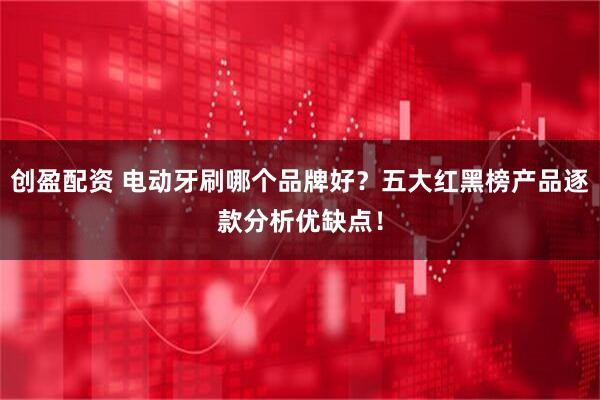 创盈配资 电动牙刷哪个品牌好？五大红黑榜产品逐款分析优缺点！