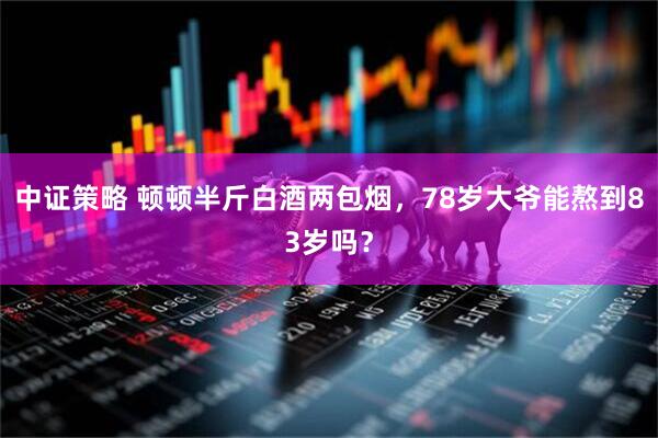 中证策略 顿顿半斤白酒两包烟，78岁大爷能熬到83岁吗？